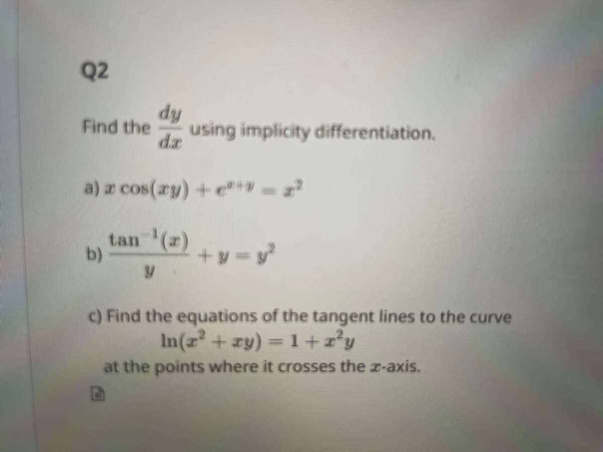 Q2
dy
Find the using implicity differentiation.
da
a) a cos(ay) + e²+ = 2²
tan ¹(a)
b)
+y = y²
c) Find the equations of the tangent lines to the curve
In(x² + xy) = 1+z²y
at the points where it crosses the z-axis.