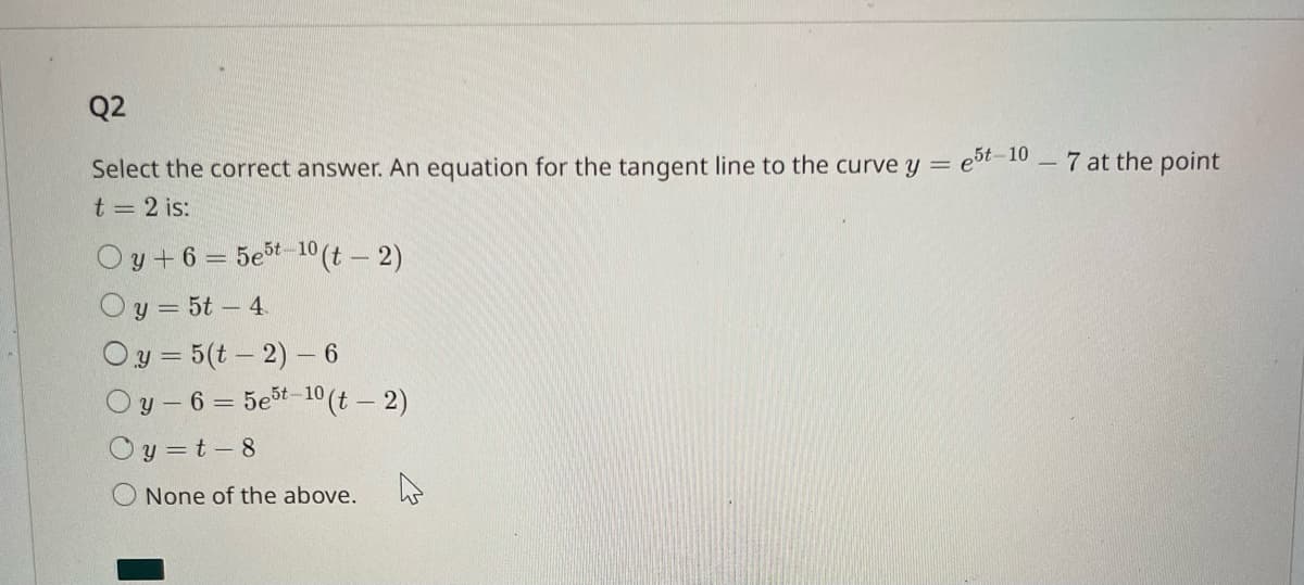 Q2
Select the correct answer. An equation for the tangent line to the curve y = e5t-10-7 at the point
t = 2 is:
Oy+6=5e5t-10 (t - 2)
Oy = 5t - 4
Oy=5(t-2) - 6
Oy-6=5e5t-10(t - 2)
y=t-8
O None of the above.