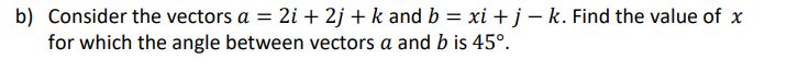 b) Consider the vectors a = 2i + 2j +k and b = xi + j – k. Find the value of x
for which the angle between vectors a and b is 45°.
