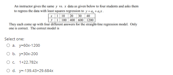 An instructor gives the same y vs. x data as given below to four students and asks them
to regress the data with least squares regression to y= a, + a,x .
X 1 10 | 20 30
y 1 100 400 600 1200
They each come up with four different answers for the straight-line regression model. Only
40
one is correct. The correct model is
Select one:
Оа. у-60х-1200
O b. y=30x-200
Oc.
1+22.782x
O d. y=-139.43+29.684x
