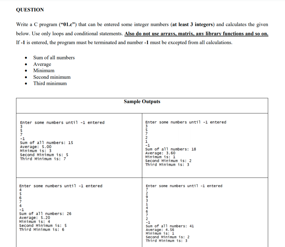 QUESTION
Write a C program (“01.c") that can be entered some integer numbers (at least 3 integers) and calculates the given
below. Use only loops and conditional statements. Also do not use arrays, matrix, any library functions and so on.
If -1 is entered, the program must be terminated and number -1 must be excepted from all calculations.
Sum of all numbers
Average
Minimum
Second minimum
Third minimum
Sample Outputs
Enter some numbers until -1 entered
3
Enter some numbers until -1 entered
7
-1
Sum of all numbers: 15
Average: 5.00
Minimum is: 3
Second Minimum is: 5
Third Minimum is: 7
-1
Sum of all numbers: 18
Average: 3.60
Minimum is: 1
Second Minimum is: 2
Third Mini mum is: 3
Enter some numbers until -1 entered
Enter some numbers until -1 entered
-1
Sum of all numbers: 26
Average: 5.20
Minimum is: 4
Second Minimum is: 5
Third Minimum is: 6
Sum of all numbers: 41
Average: 4. 56
Minimum is: 1
Second Minimum is: 2
Third Minimum is: 3
