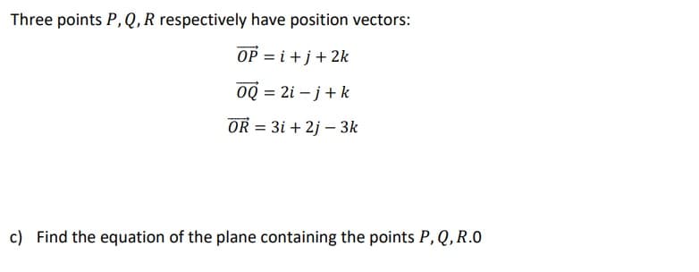 Three points P,Q,R respectively have position vectors:
OP = i +j+ 2k
OQ = 2i – j+k
OR = 3i + 2j – 3k
c) Find the equation of the plane containing the points P, Q, R.0
