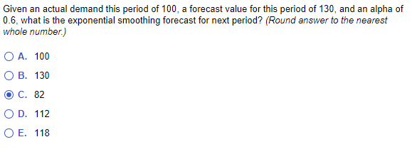 Given an actual demand this period of 100, a forecast value for this period of 130, and an alpha of
0.6, what is the exponential smoothing forecast for next period? (Round answer to the nearest
whole number.)
O A. 100
OB. 130
C. 82
O D.
O E.
112
118