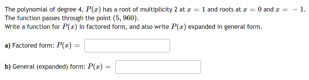 The polynomial of degree 4, P(x) has a root of multiplicity 2 at x = 1 and roots at x = 0 and x =
The function passes through the point (5, 960).
Write a function for P(x) in factored form, and also write P(x) expanded in general form.
a) Factored form: P(x) =
b) General (expanded) form: P(x) =
1.