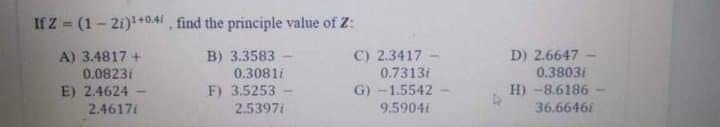 If Z (1-21)+0.41 find the principle value of Z:
A) 3.4817 +
0.0823i
E) 2.4624
2.4617i
C) 2.3417
0.7313/
B) 3.3583
D) 2.6647
0.3081i
0.3803i
H) -8.6186
F) 3.5253
2.53971
G) -1.5542
9.5904t
36.6646i
