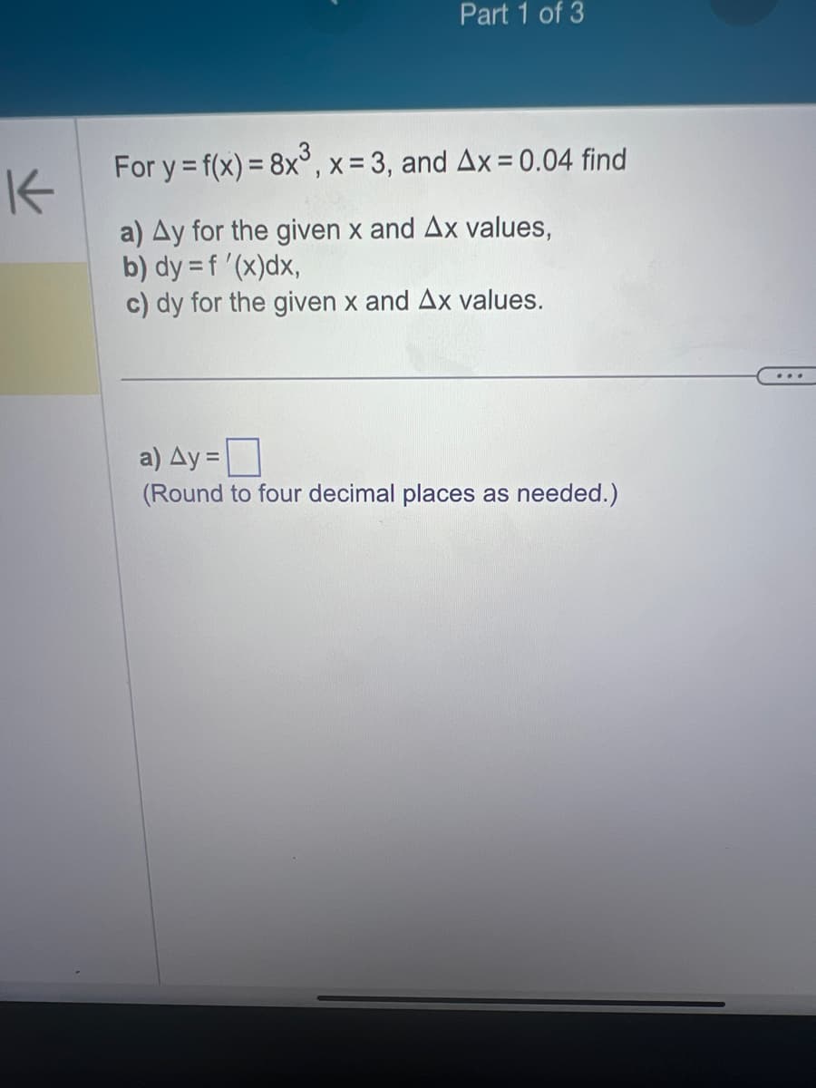 K
Part 1 of 3
For y = f(x) = 8x³, x = 3, and Ax = 0.04 find
a) Ay for the given x and Ax values,
b) dy = f'(x)dx,
c) dy for the given x and Ax values.
a) Ay=
(Round to four decimal places as needed.)
...