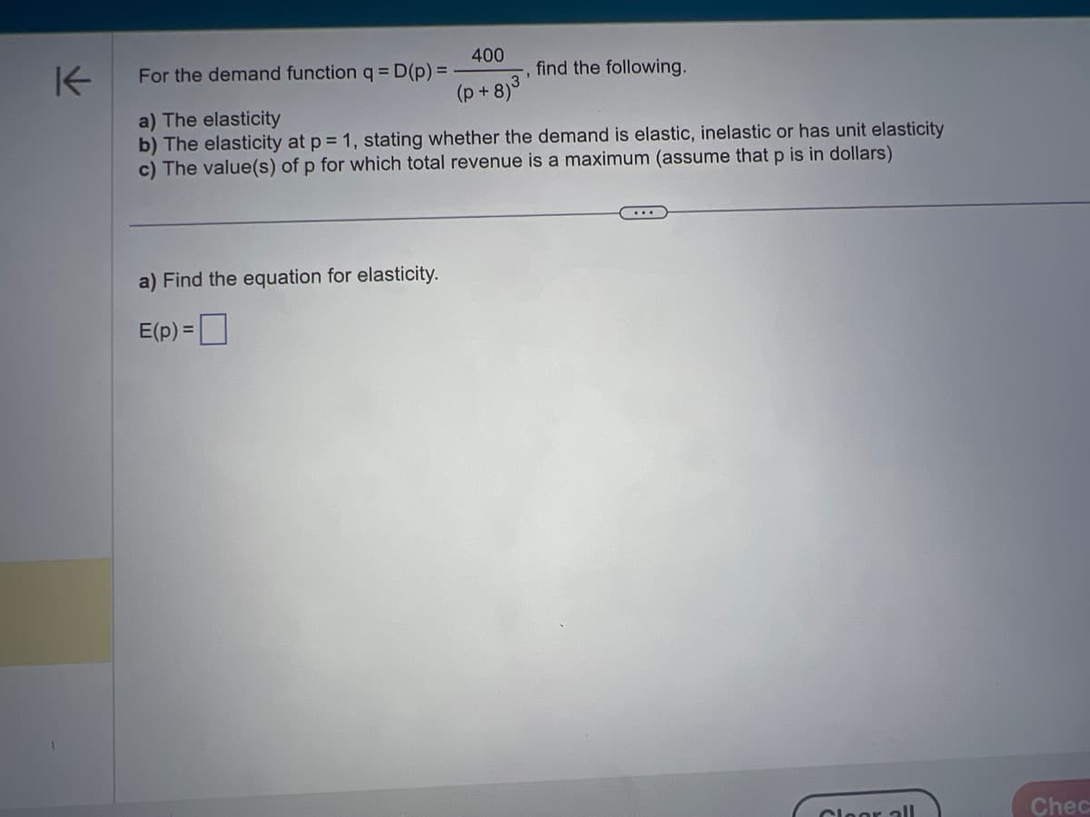 K
400
(p+8)
For the demand function q = D(p) = -
a) Find the equation for elasticity.
E(p) =
find the following.
a) The elasticity
b) The elasticity at p = 1, stating whether the demand is elastic, inelastic or has unit elasticity
c) The value(s) of p for which total revenue is a maximum (assume that p is in dollars)
Cloor all
Chec