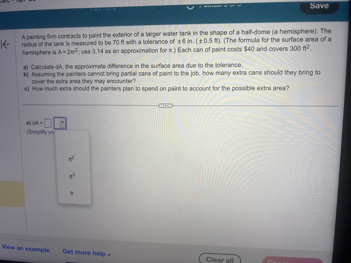 K
A painting firm contracts to paint the exterior of a larger water tank in the shape of a half-dome (a hemisphere). The
radius of the tank is measured to be 70 ft with a tolerance of ±6 in. (±0.5 ft). (The formula for the surface area of a
hemisphere is A = 2лr²; use 3.14 as an approximation for .) Each can of paint costs $40 and covers 300 ft².
a) Calculate dA, the approximate difference in the surface area due to the tolerance.
b) Assuming the painters cannot bring partial cans of paint to the job, how many extra cans should they bring to
cover the extra area they may encounter?
c) How much extra should the painters plan to spend on paint to account for the possible extra area?
a) dA=
(Simplify you
V
f²
ft3
ft
View an example Get more help
Save
....
Clear all