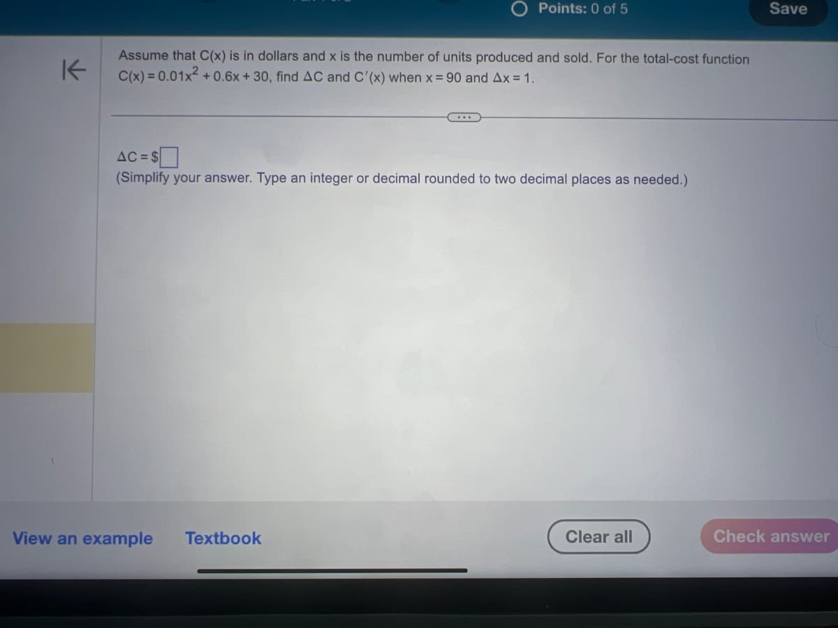 K
Points: 0 of 5
Assume that C(x) is in dollars and x is the number of units produced and sold. For the total-cost function
C(x) = 0.01x² +0.6x + 30, find AC and C'(x) when x = 90 and Ax = 1.
AC=$
(Simplify your answer. Type an integer or decimal rounded to two decimal places as needed.)
View an example Textbook
Clear all
Save
Check answer