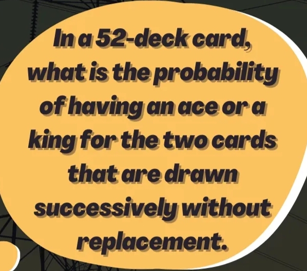 Ina 52-deck card,
what is the probability
of having an ace or a
king for the two cards
that are drawn
successively without
replacement.
