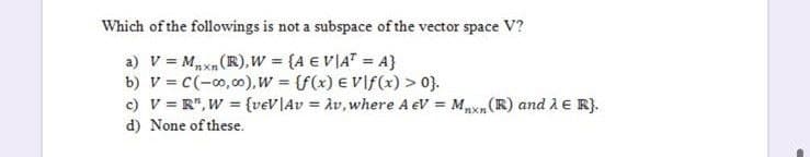 Which of the followings is not a subspace of the vector space V?
a) v = Mxn(R), w (A E VIAT = A}
b) V = C(-0,00),w (f(x) E Vlf(x) > 0).
c) V = R", W = {v€V\Av = Àv, where A eV = Mpxn (R) and À E R}.
d) None of these.
