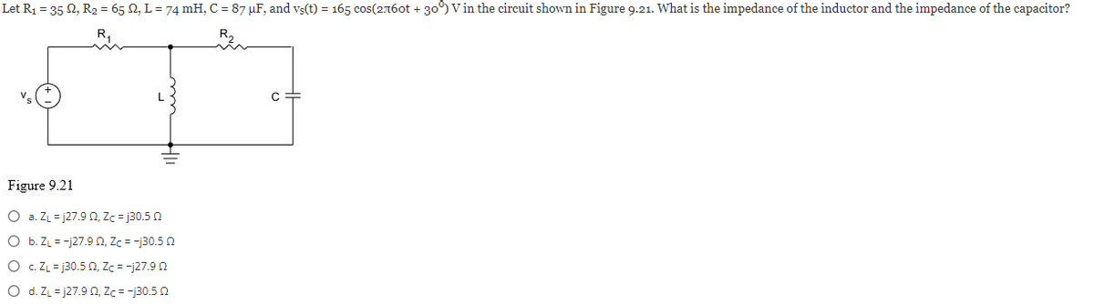 Let R₁ = 352, R₂ = 65 M2, L = 74 mH, C = 87 µF, and vş(t) = 165 cos(2760t +30°) V in the circuit shown in Figure 9.21. What is the impedance of the inductor and the impedance of the capacitor?
Figure 9.21
O a. ZL=j27.9 02, Zc=j30.5 2
O b. Z₁ = -j27.9 02, Zc = -j30.5 0
O
c. ZL=j30.5 2, Zc = -127.90
O
d. ZL=j27.9 02, Zc = -j30.5 2
с