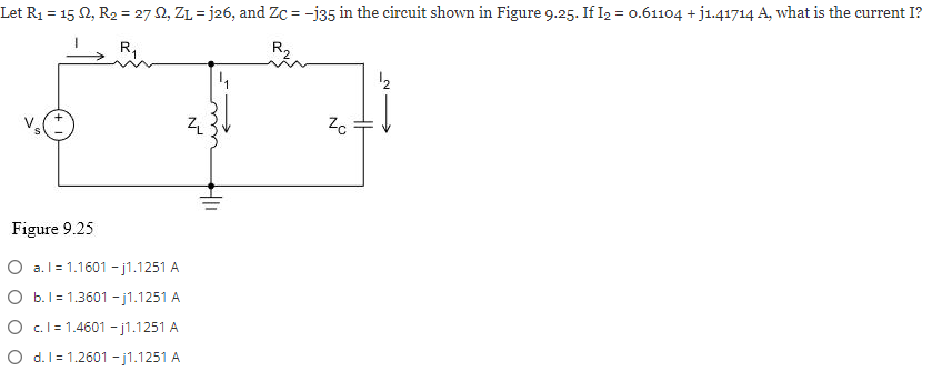 Let R₁ = 152, R₂ = 27 M2, ZL=j26, and Zc = -j35 in the circuit shown in Figure 9.25. If I₂ = 0.61104 +j1.41714 A, what is the current I?
R₁
Figure 9.25
O a.l=1.1601 -j1.1251 A
O b. 1 1.3601 -j1.1251 A
O c.l=1.4601 -j1.1251 A
O d. 1 1.2601 -j1.1251 A
ZL
Zc
¹2