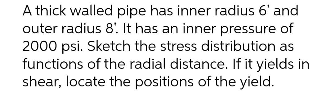 A thick walled pipe has inner radius 6' and
outer radius 8'. It has an inner pressure of
2000 psi. Sketch the stress distribution as
functions of the radial distance. If it yields in
shear, locate the positions of the yield.
