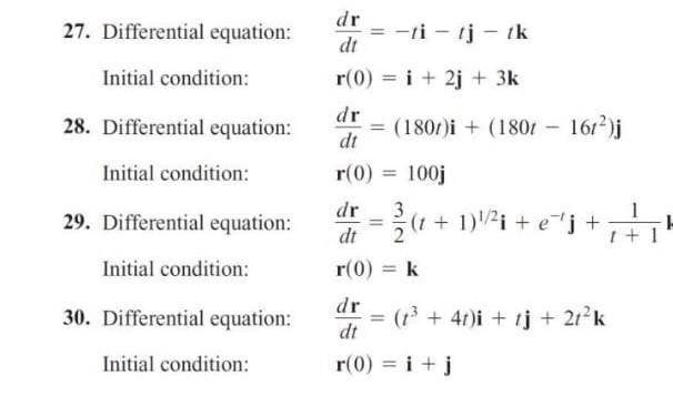 27. Differential equation:
dr
= -ti - tj - ik
dt
Initial condition:
r(0) = i+ 2j + 3k
%3D
dr
28. Differential equation:
= (180/)i + (1801 1612)j
dt
%3D
Initial condition:
r(0) = 100j
%3D
dr
1
29. Differential equation:
(1 + 1)2i + e"j +
%3D
dt
t + 1
Initial condition:
r(0) = k
%3D
dr
30. Differential equation:
= (t+ 4t)i + tj + 212k
dt
%3D
Initial condition:
r(0) = i + j
