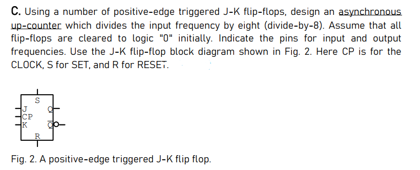 C. Using a number of positive-edge triggered J-K flip-flops, design an asynchronous
up-counter which divides the input frequency by eight (divide-by-8). Assume that all
flip-flops are cleared to logic "0" initially. Indicate the pins for input and output
frequencies. Use the J-K flip-flop block diagram shown in Fig. 2. Here CP is for the
CLOCK, S for SET, and R for RESET.
S
СР
K
R
Fig. 2. A positive-edge triggered J-K flip flop.
