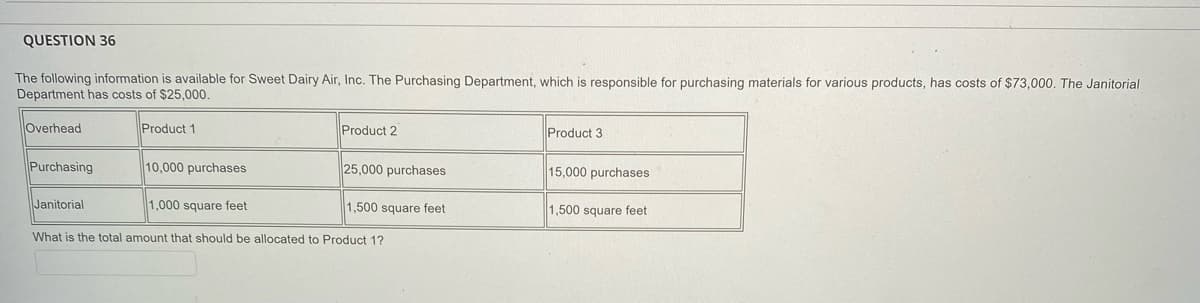 QUESTION 36
The following information is available for Sweet Dairy Air, Inc. The Purchasing Department, which is responsible for purchasing materials for various products, has costs of $73,000. The Janitorial
Department has costs of $25,000.
Overhead
Product 1
Product 2
Product 3
Purchasing
10,000 purchases
25,000 purchases
15,000 purchases
Janitorial
1,000 square feet
1,500 square feet
1,500 square feet
What is the total amount that should be allocated to Product 1?