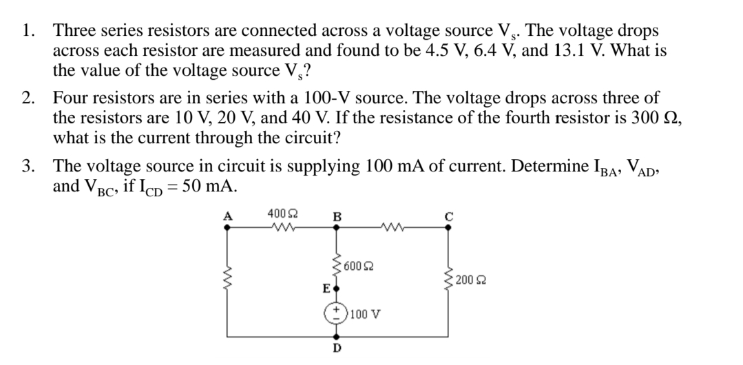 1. Three series resistors are connected across a voltage source V.. The voltage drops
across each resistor are measured and found to be 4.5 V, 6.4 V, and 13.1 V. What is
the value of the voltage source V,?
2. Four resistors are in series with a 100-V source. The voltage drops across three of
the resistors are 10 V, 20 V, and 40 V. If the resistance of the fourth resistor is 300 Q,
what is the current through the circuit?
3. The voltage source in circuit is supplying 100 mA of current. Determine IBa, VAD:
and V BC
if IcD
= 50 mA.
A
400 2
600 2
200 2
E
+ )100 V

