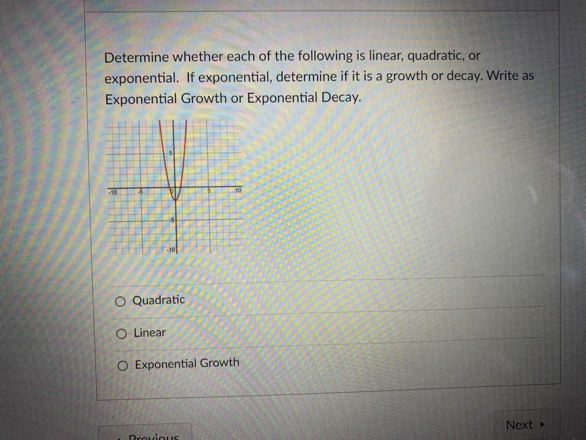 Determine whether each of the following is linear, quadratic, or
exponential. If exponential, determine if it is a growth or decay. Write as
Exponential Growth or Exponential Decay.
10
-10
-10
O Quadratic
O Linear
O Exponential Growth
Next»
Drovious
