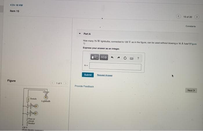 <Ch 18 HW
Item 15
15 of 20
Constants
Part A
How many 75-W lightbubs, connected to 120 V as in the figure, can be used without blowing a 16 A fuse?7Figure
1)
Express your answer as an integer.
Submit
Request Angwer
Figure
1 of 1>
Provide Feedback
Next>
Switch
Lightbul
Fee of
breaker
120 V
thum electricc
