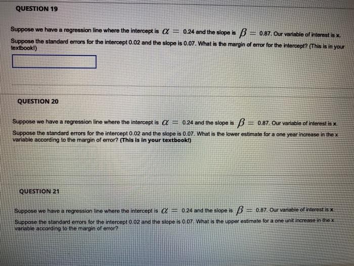 QUESTION 19
Suppose we have a regression line where the intercept is a
=0.24 and the slope is 3 = 0.87. Our variable of interest is x.
Suppose the standard errors for the intercept 0.02 and the slope is 0.07. What is the margin of error for the intercept? (This is in your
textbookl)
QUESTION 20
Suppose we have a regression line where the intercept is a = 0.24 and the slope is
=0.87. Our variable of interest is x
Suppose the standard errors for the intercept 0.02 and the slope is 0.07. What is the lower estimate for a one year increase in the x
variable according to the margin of error? (This is in your textbook!)
QUESTION 21
Suppose we have a regression line where the intercept is a= 0.24 and the slope is 3= 0.87. Our variable of interest is x.
Suppose the standard errors for the intercept 0.02 and the slope is 0.07. What is the upper estimate for a one unit increase in the x
variable according to the margin of error?
