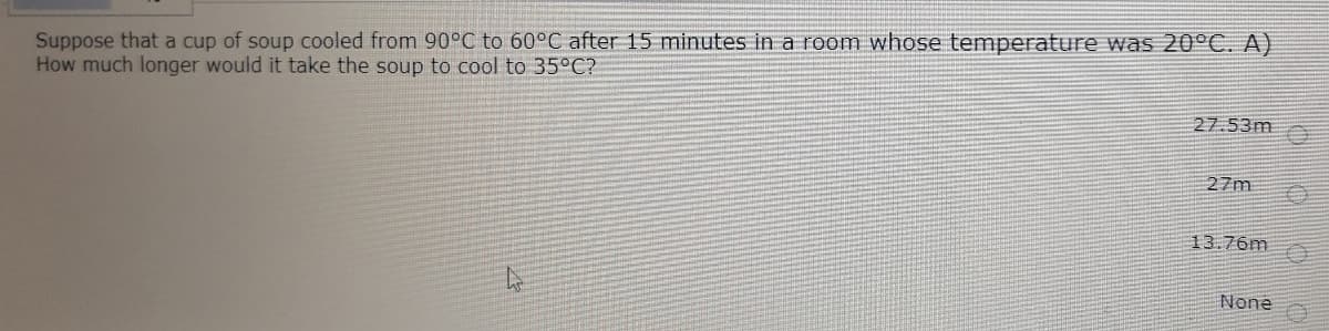 Suppose that a cup of soup cooled from 90°C to 60°C after 15 minutes in a room whose temperature was 20°C. A)
How much longer would it take the soup to cool to 35°C?
27.53m
27m
13.76m
None
