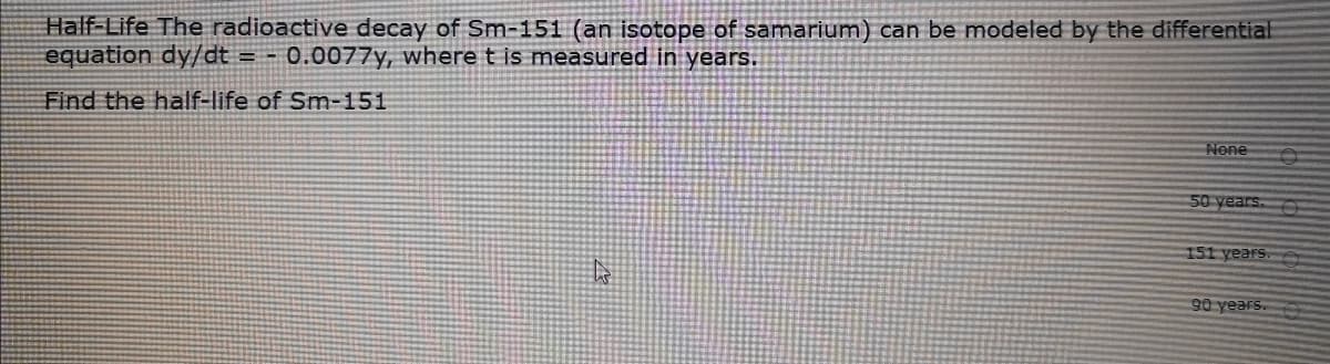 Half-Life The radioactive decay of Sm-151 (an isotope of samarium) can be modeled by the differential
equation dy/dt
= - 0.0077y, where t is measured in years.
Find the half-life of Sm-151
None
50 years.
151 years.
90 years.
