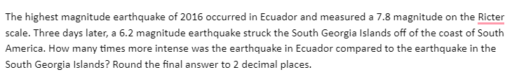 The highest magnitude earthquake of 2016 occurred in Ecuador and measured a 7.8 magnitude on the Ricter
scale. Three days later, a 6.2 magnitude earthquake struck the South Georgia Islands off of the coast of South
America. How many times more intense was the earthquake in Ecuador compared to the earthquake in the
South Georgia Islands? Round the final answer to 2 decimal places.
