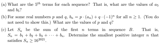 (a) What are the 5th terms for each sequence? That is, what are the values of as
and b;?
(b) For some real numbers p and q, bn = p · (an) + q · (-1)" for all n > 1. (You do
not need to show this.) What are the values of p and q?
%3D
That is,
(c) Let S, be the sum of the first n
Sn = bị + b2 + b3 + · ··
terms in sequence B.
+ bn. Determine the smallest positive integer n that
satisfies S, 2 162021.
