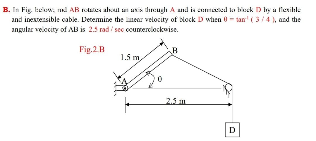 B. In Fig. below; rod AB rotates about an axis through A and is connected to block D by a flexible
and inextensible cable. Determine the linear velocity of block D when 0 = tan- ( 3/4), and the
angular velocity of AB is 2.5 rad / sec counterclockwise.
Fig.2.B
1.5 m
2.5 m

