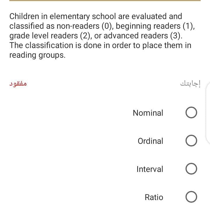 Children in elementary school are evaluated and
classified as non-readers (0), beginning readers (1),
grade level readers (2), or advanced readers (3).
The classification is done in order to place them in
reading groups.
مفقود
إجابتك
Nominal
Ordinal
Interval
Ratio
