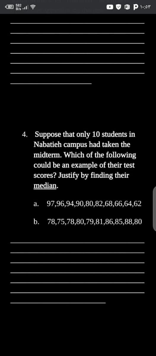 87
582
B/s l?
4. Suppose that only 10 students in
had taken the
Nabatieh
campus
midterm. Which of the following
could be an example of their test
scores? Justify by finding their
median.
а.
97,96,94,90,80,82,68,66,64,62
b. 78,75,78,80,79,81,86,85,88,80
