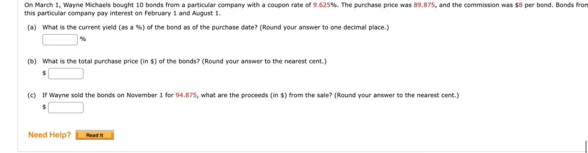 On March 1, Wayne Michaels bought 10 bonds from a particular company with a coupon rate of 9.625%. The purchase price was 89.875, and the commission was $8 per bond. Bonds from
this particular company pay interest on February 1 and August 1.
(a) What is the current yield (as a %) of the bond as of the purchase date? (Round your answer to one decimal place.)
%
(b) What is the total purchase price (in $) of the bonds? (Round your answer to the nearest cent.)
$
(c) If Wayne sold the bonds on November 1 for 94.875, what are the proceeds (in $) from the sale? (Round your answer to the nearest cent.)
$
Need Help? Read It