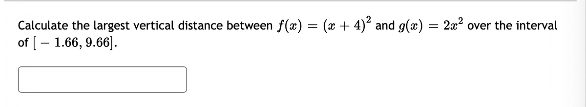 Calculate the largest vertical distance between f(x) = (x + 4) and g(x) = 2x? over the interval
of [– 1.66, 9.66].
