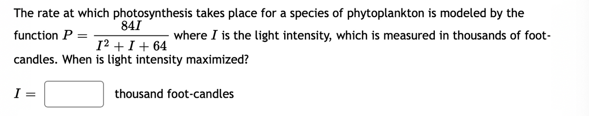 The rate at which photosynthesis takes place for a species of phytoplankton is modeled by the
841
function P
where I is the light intensity, which is measured in thousands of foot-
I2 + I+ 64
candles. When is light intensity maximized?
thousand foot-candles
