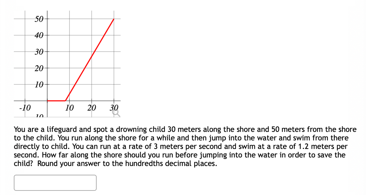 50
40-
30
20
10-
-10
10
20
30
10
You are a lifeguard and spot a drowning child 30 meters along the shore and 50 meters from the shore
to the child. You run along the shore for a while and then jump into the water and swim from there
directly to child. You can run at a rate of 3 meters per second and swim at a rate of 1.2 meters per
second. How far along the shore should you run before jumping into the water in order to save the
child? Round your answer to the hundredths decimal places.
