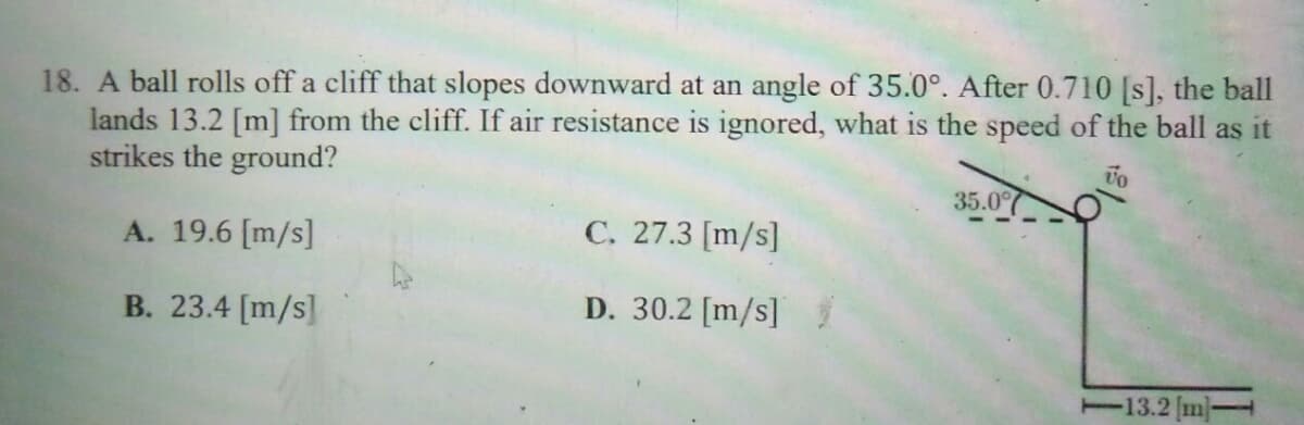 18. A ball rolls off a cliff that slopes downward at an angle of 35.0°. After 0.710 [s], the ball
lands 13.2 [m] from the cliff. If air resistance is ignored, what is the speed of the ball as it
strikes the ground?
35.0%
A. 19.6 [m/s]
C. 27.3 [m/s]
B. 23.4 [m/s]
D. 30.2 [m/s]
-13.2 m
