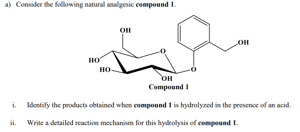a) Consider the following natural analgesic compound 1.
OH
НО
НО
НО
OH
Compound 1
i.
Identify the products obtained when compound 1 is hydrolyzed in the presence of an acid.
ii.
Write a detailed reaction mechanism for this hydrolysis of compound 1.
