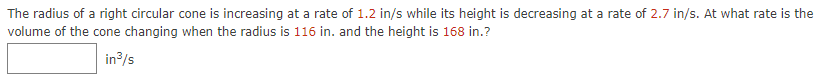 The radius of a right circular cone is increasing at a rate of 1.2 in/s while its height is decreasing at a rate of 2.7 in/s. At what rate is the
volume of the cone changing when the radius is 116 in. and the height is 168 in.?
in/s

