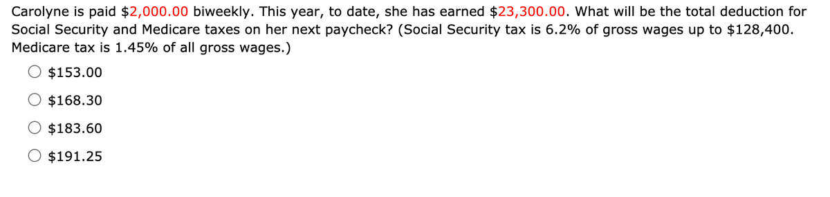 Carolyne is paid $2,000.00 biweekly. This year, to date, she has earned $23,300.00. What will be the total deduction for
Social Security and Medicare taxes on her next paycheck? (Social Security tax is 6.2% of gross wages up to $128,400.
Medicare tax is 1.45% of all gross wages.)
$153.00
$168.30
$183.60
$191.25
