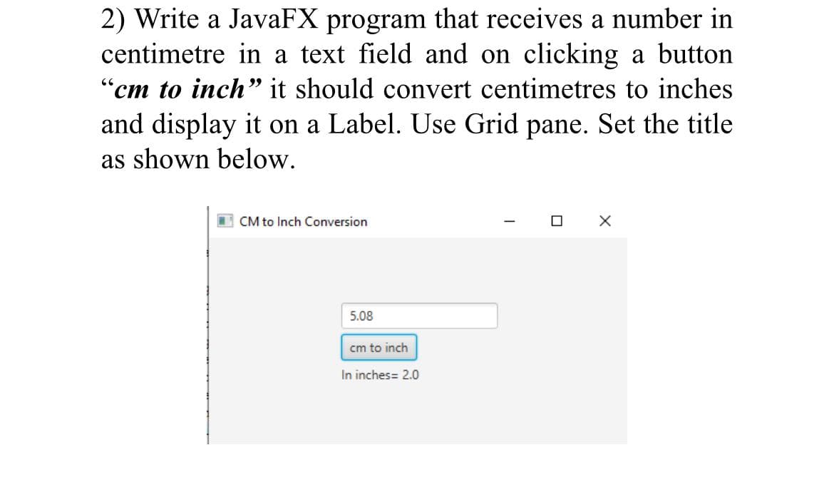 2) Write a JavaFX program that receives a number in
centimetre in a text field and on clicking a button
"cm to inch" it should convert centimetres to inches
and display it on a Label. Use Grid pane. Set the title
22
as shown below.
I CM to Inch Conversion
5.08
cm to inch
In inches= 2.0
