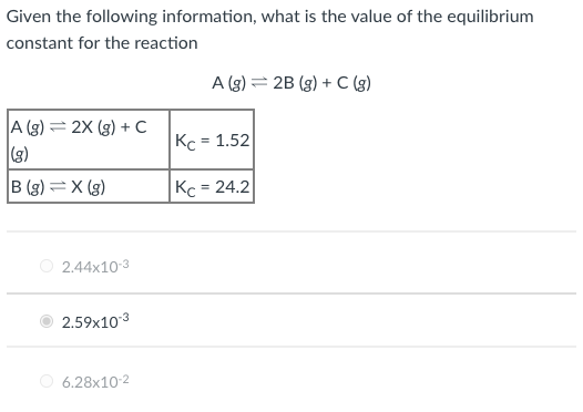 Given the following information, what is the value of the equilibrium
constant for the reaction
A (g) = 2B (g) + C (g)
A (g) = 2X (g) + c
(3)
Kc = 1.52
B (g) =X (g)
Kc = 24.2
%3D
O 2.44x10-3
2.59x103
6.28x10-2
