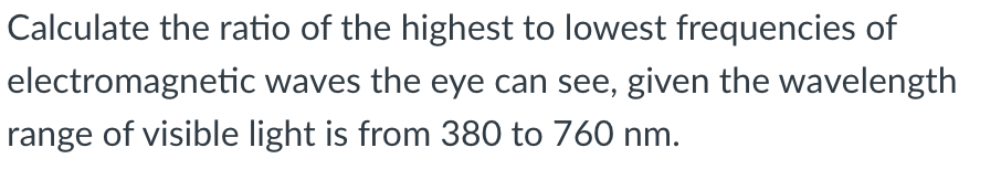 Calculate the ratio of the highest to lowest frequencies of
electromagnetic waves the eye can see, given the wavelength
range of visible light is from 380 to 760 nm.
