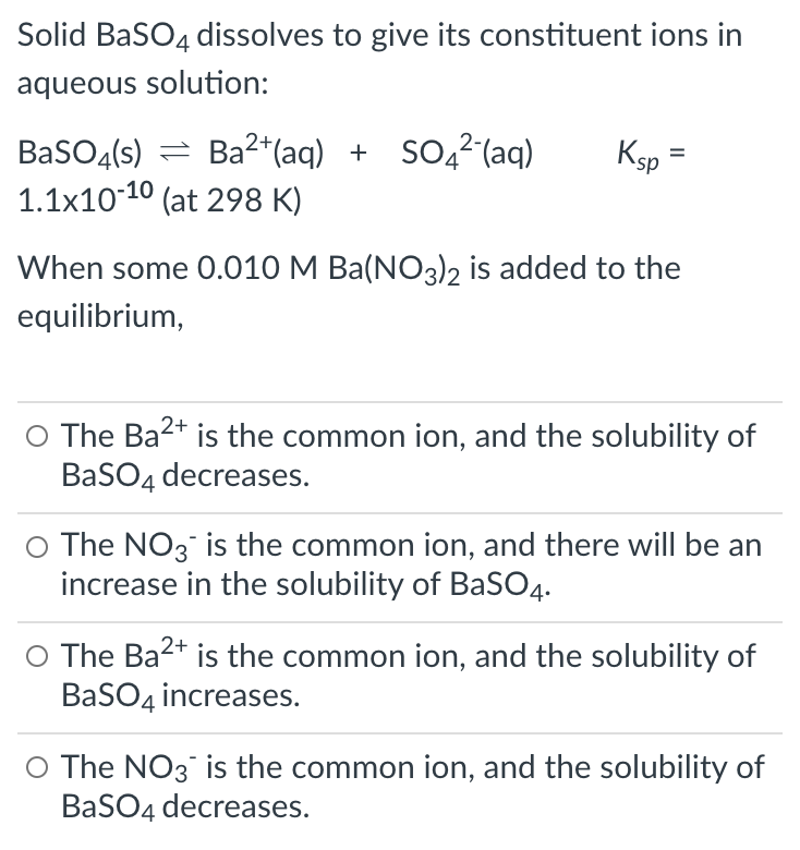 Solid BaSO4 dissolves to give its constituent ions in
aqueous solution:
BaSO4(s) = Ba2*(aq) + SO42(aq)
1.1x10-10 (at 298 K)
Ksp =
When some 0.010 M Ba(NO3)2 is added to the
equilibrium,
O The Ba2+ is the common ion, and the solubility of
BaSO4 decreases.
O The NO3 is the common ion, and there will be an
increase in the solubility of BaSO4.
O The Ba2+ is the common ion, and the solubility of
BaSO4 increases.
O The NO3 is the common ion, and the solubility of
BaSO4 decreases.
