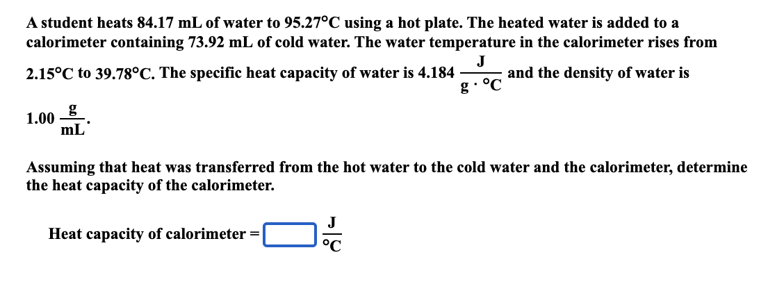 A student heats 84.17 mL of water to 95.27°C using a hot plate. The heated water is added to a
calorimeter containing 73.92 mL of cold water. The water temperature in the calorimeter rises from
2.15°C to 39.78°C. The specific heat capacity of water is 4.184
J
and the density of water is
g• °C
g
1.00
mL
Assuming that heat was transferred from the hot water to the cold water and the calorimeter, determine
the heat capacity of the calorimeter.
Heat capacity of calorimeter =
