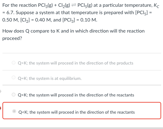 For the reaction PCI3(g) + Cl2(g) = PCIs(g) at a particular temperature, Kc
= 6.7. Suppose a system at that temperature is prepared with [PCI5] =
0.50 M, [Cl2) = 0.40 M, and [PCI3] = 0.10 M.
How does Q compare to K and in which direction will the reaction
proceed?
Q>K; the system will proceed in the direction of the products
O Q=K; the system is at equilibrium.
Q>K; the system will proceed in the direction of the reactants
Q<K; the system will proceed in the direction of the reactants
