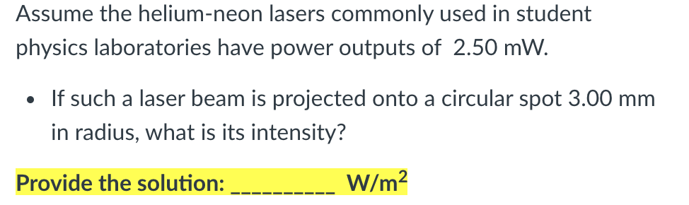 Assume the helium-neon lasers commonly used in student
physics laboratories have power outputs of 2.50 mW.
If such a laser beam is projected onto a circular spot 3.00 mm
in radius, what is its intensity?
Provide the solution:
W/m?
--
