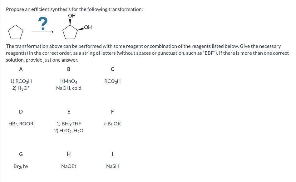 Propose an efficient synthesis for the following transformation:
он
HO
The transformation above can be performed with some reagent or combination of the reagents listed below. Give the necessary
reagent(s) in the correct order, as a string of letters (without spaces or punctuation, such as "EBF"). If there is more than one correct
solution, provide just one answer.
A
B
1) RCO3H
2) H30*
KMNO4
RCO3H
NaOH, cold
D
E
F
HBr, ROOR
1) ВН3--THF
2) H2O2, H2O
t-BUOK
G
H
Br2, hv
NaOEt
NaSH
