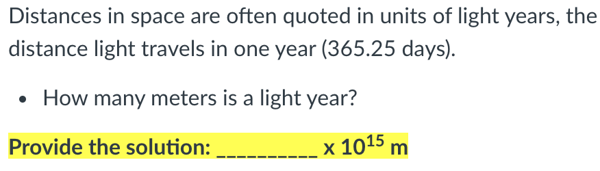 Distances in space are often quoted in units of light years, the
distance light travels in one year (365.25 days).
How many meters is a light year?
Provide the solution:
x 1015 m
