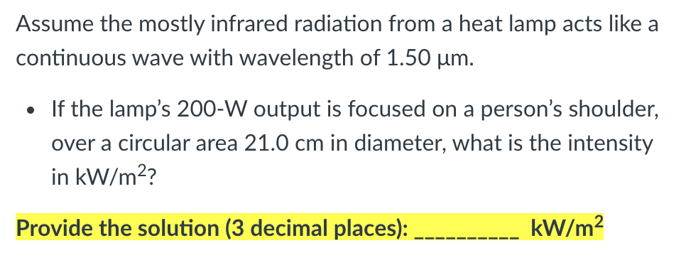 Assume the mostly infrared radiation from a heat lamp acts like a
continuous wave with wavelength of 1.50 µm.
• If the lamp's 200-W output is focused on a person's shoulder,
over a circular area 21.0 cm in diameter, what is the intensity
in kW/m??
Provide the solution (3 decimal places):
kW/m?

